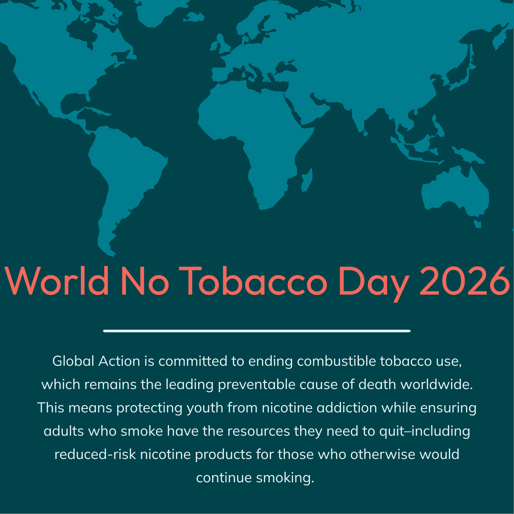An image with an illustrated map and the text: World No Tobacco Day 2026 Global Action is committed to ending combustible tobacco use, which remains the leading preventable cause of death worldwide. This means protecting youth from nicotine addiction while ensuring adults who smoke have the resources they need to quit–including reduced-risk nicotine products for those who otherwise would continue smoking.