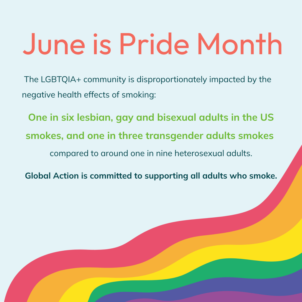 June is Pride Month - the LGBTQIA+ community is disproportionately impacted by the negative health effects of smoking. One in six lesbian, gay, or bisexual adults smokes, and one in three transgender adults smoke, compared to one in nine heterosexual adults. Global Action is committed to supporting all adults who smoke.