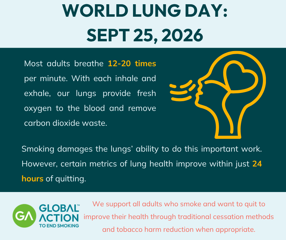 World Lung Day: Sept. 25, 2026 Most adults breathe 12-20 times per minute. With each inhale and exhale, our lungs provide fresh oxygen to the blood and remove carbon dioxide waste. Smoking damages the lungs’ ability to do this important work. However, certain metrics of lung health improve within just 24 hours of quitting. We support all adults who smoke and want to quit to improve their health through traditional cessation methods and tobacco harm reduction when appropriate.